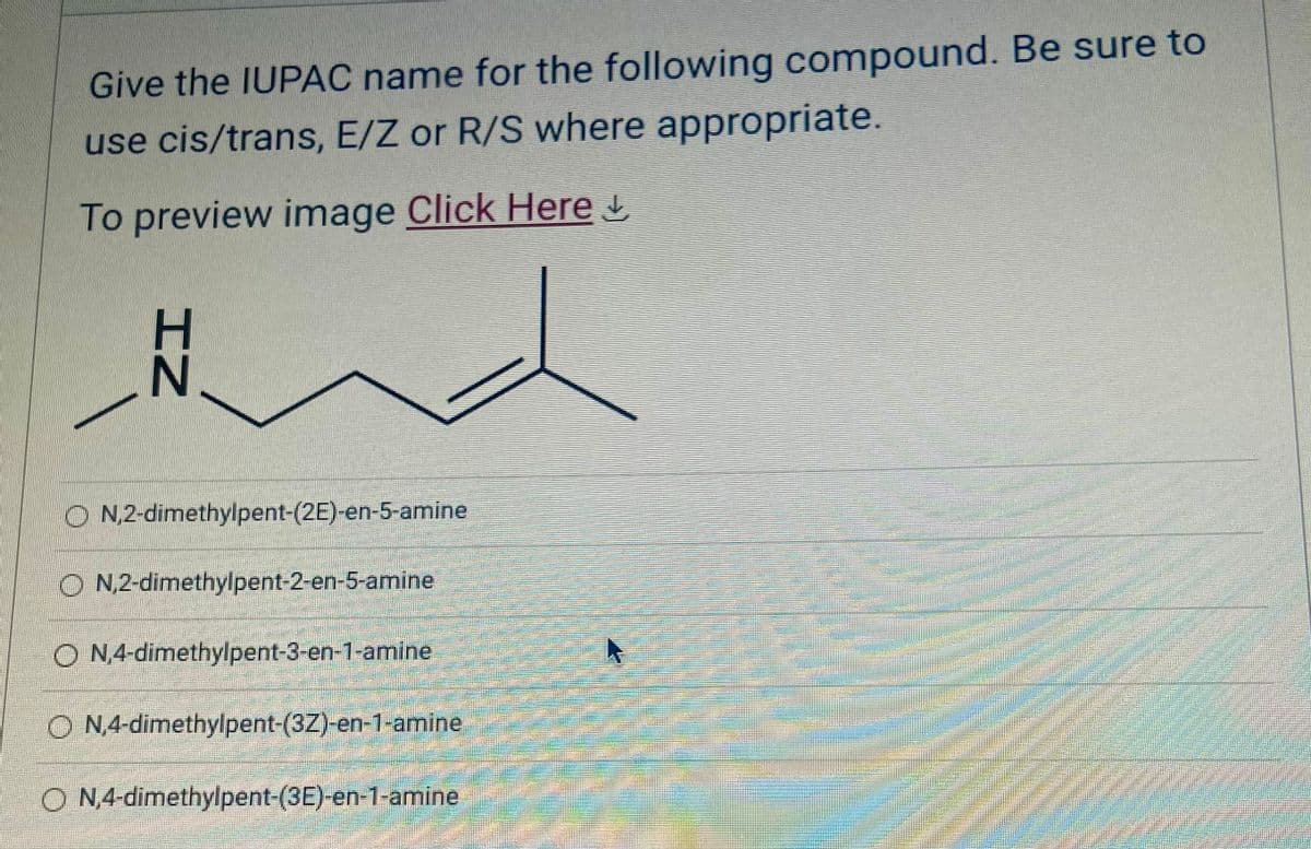 Give the IUPAC name for the following compound. Be sure to
use cis/trans, E/Z or R/S where appropriate.
To preview image Click Here ↓
N
ON,2-dimethylpent-(2E)-en-5-amine
ON,2-dimethylpent-2-en-5-amine
ON,4-dimethylpent-3-en-1-amine
4
ON,4-dimethylpent-(32)-en-1-amine
ON,4-dimethylpent-(3E)-en-1-amine