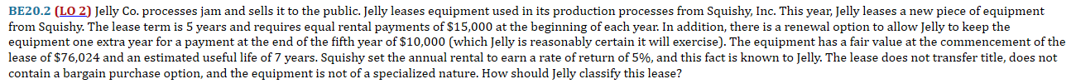 BE20.2 (LO 2) Jelly Co. processes jam and sells it to the public. Jelly leases equipment used in its production processes from Squishy, Inc. This year, Jelly leases a new piece of equipment
from Squishy. The lease term is 5 years and requires equal rental payments of $15,000 at the beginning of each year. In addition, there is a renewal option to allow Jelly to keep the
equipment one extra year for a payment at the end of the fifth year of $10,000 (which Jelly is reasonably certain it will exercise). The equipment has a fair value at the commencement of the
lease of $76,024 and an estimated useful life of 7 years. Squishy set the annual rental to earn a rate of return of 5%, and this fact is known to Jelly. The lease does not transfer title, does not
contain a bargain purchase option, and the equipment is not of a specialized nature. How should Jelly classify this lease?