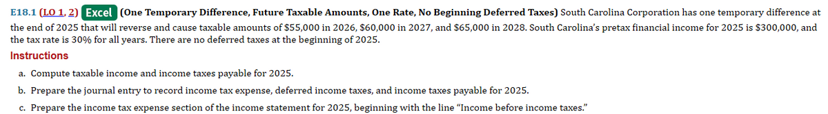 E18.1 (LO 1, 2) Excel (One Temporary Difference, Future Taxable Amounts, One Rate, No Beginning Deferred Taxes) South Carolina Corporation has one temporary difference at
the end of 2025 that will reverse and cause taxable amounts of $55,000 in 2026, $60,000 in 2027, and $65,000 in 2028. South Carolina's pretax financial income for 2025 is $300,000, and
the tax rate is 30% for all years. There are no deferred taxes at the beginning of 2025.
Instructions
a. Compute taxable income and income taxes payable for 2025.
b. Prepare the journal entry to record income tax expense, deferred income taxes, and income taxes payable for 2025.
c. Prepare the income tax expense section of the income statement for 2025, beginning with the line "Income before income taxes."