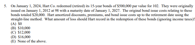 5. On January 1, 2024, Hart Co. redeemed (retired) its 15-year bonds of $500,000 par value for 102. They were originally
issued on January 1, 2012 at 98 with a maturity date of January 1, 2027. The original bond issue costs relating to these
bonds totaled $20,000. Hart amortized discounts, premiums, and bond issue costs up to the retirement date using the
straight-line method. What amount of loss should Hart record in the redemption of these bonds (ignoring income taxes)?
(A) $0
(B) $10,000
(C) $12,000
(D) $16,000
(E) None of the above.
