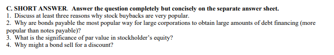 C. SHORT ANSWER. Answer the question completely but concisely on the separate answer sheet.
1. Discuss at least three reasons why stock buybacks are very popular.
2. Why are bonds payable the most popular way for large corporations to obtain large amounts of debt financing (more
popular than notes payable)?
3. What is the significance of par value in stockholder's equity?
4. Why might a bond sell for a discount?