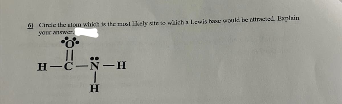 6) Circle the atom which is the most likely site to which a Lewis base would be attracted. Explain
your answer.
||
H-C-N-H
H