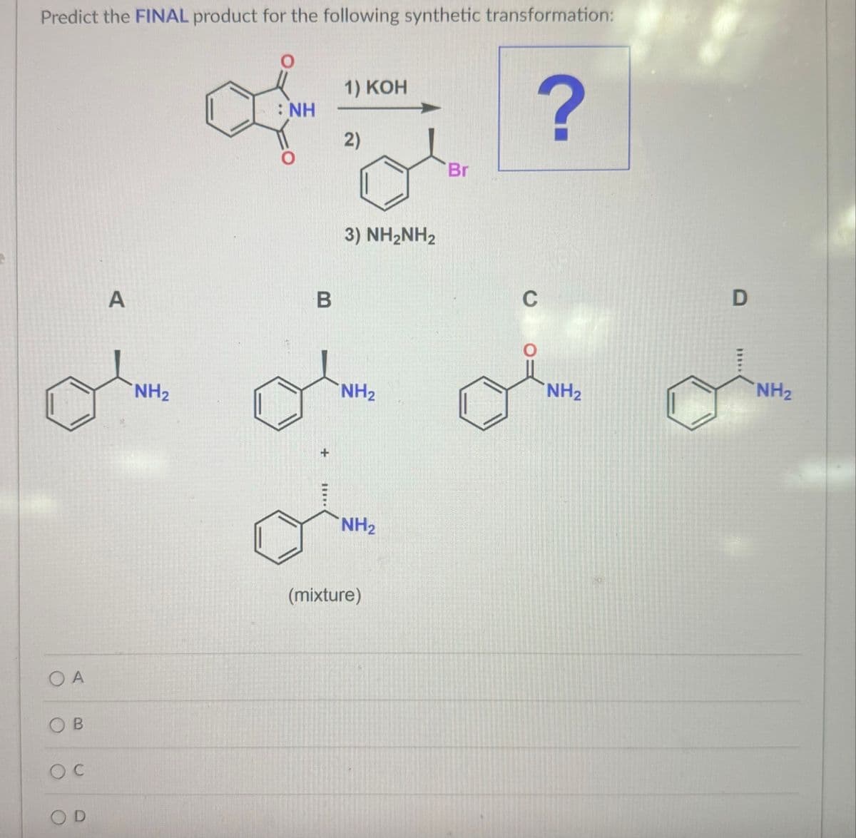 Predict the FINAL product for the following synthetic transformation:
OA
O
O
C
B
O
D
A
: NH
1) KOH
2)
Br
B
3) NH2NH2
?
D
NH2
NH2
NH2
NH2
NH2
(mixture)