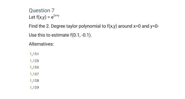Question 7
Let f(x,y) = e2x+y
Find the 2. Degree taylor polynomial to f(x,y) around x=0 and y=0-
Use this to estimate f(0.1, -0.1).
Alternatives:
1,104
1,105
1,106
1,107
1,108
1,109
