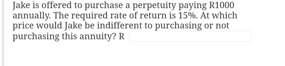 Jake is offered to purchase a perpetuity paying R1000
annually. The required rate of return is 15%. At which
price would Jake be indifferent to purchasing or not
purchasing this annuity? R.