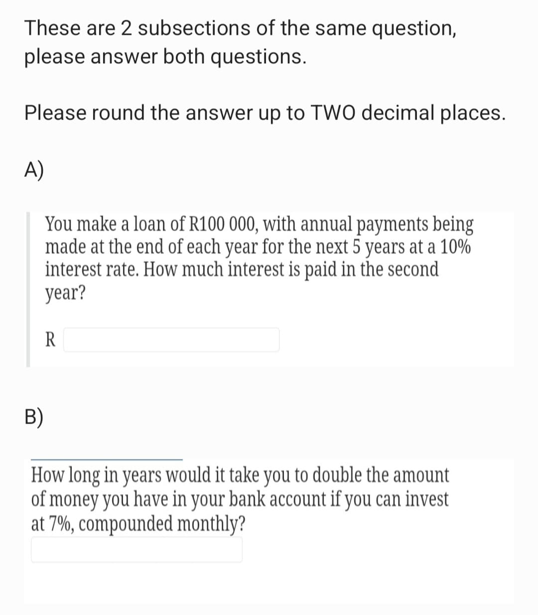 These are 2 subsections of the same question,
please answer both questions.
Please round the answer up to TWO decimal places.
A)
You make a loan of R100 000, with annual payments being
made at the end of each year for the next 5 years at a 10%
interest rate. How much interest is paid in the second
year?
R
B)
How long in years would it take you to double the amount
of money you have in your bank account if you can invest
at 7%, compounded monthly?