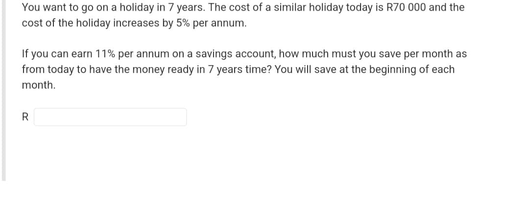 You want to go on a holiday in 7 years. The cost of a similar holiday today is R70 000 and the
cost of the holiday increases by 5% per annum.
If you can earn 11% per annum on a savings account, how much must you save per month as
from today to have the money ready in 7 years time? You will save at the beginning of each
month.
R