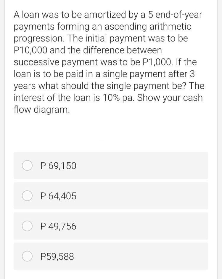 A loan was to be amortized by a 5 end-of-year
payments forming an ascending arithmetic
progression. The initial payment was to be
P10,000 and the difference between
successive payment was to be P1,000. If the
loan is to be paid in a single payment after 3
years what should the single payment be? The
interest of the loan is 10% pa. Show your cash
flow diagram.
O P 69,150
O P 64,405
O P 49,756
O P59,588
