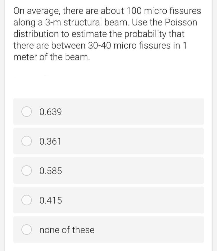 On average, there are about 100 micro fissures
along a 3-m structural beam. Use the Poisson
distribution to estimate the probability that
there are between 30-40 micro fissures in 1
meter of the beam.
O 0.639
O 0.361
O 0.585
O 0.415
none of these
