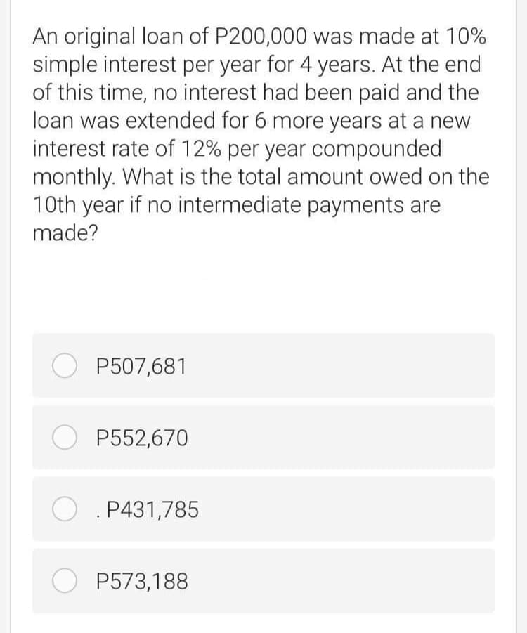 An original loan of P200,000 was made at 10%
simple interest per year for 4 years. At the end
of this time, no interest had been paid and the
loan was extended for 6 more years at a new
interest rate of 12% per year compounded
monthly. What is the total amount owed on the
10th year if no intermediate payments are
made?
O P507,681
O P552,670
O . P431,785
O P573,188
