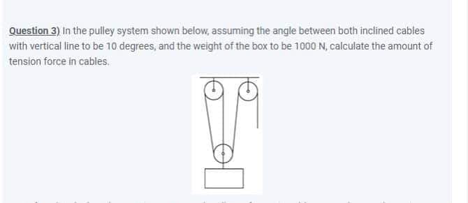 Question 3) In the pulley system shown below, assuming the angle between both inclined cables
with vertical line to be 10 degrees, and the weight of the box to be 1000 N, calculate the amount of
tension force in cables.
