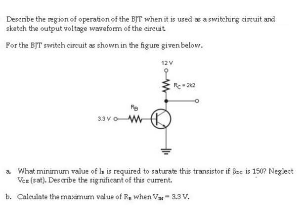 Describe the region of operation of the BJT when it is used as a switching circuit and
sketch the output voltage waveform of the circuit
For the BJT switch cireuit as shown in the figure given below.
12V
Rc- 212
Re
33V oW
a What minimum value of Is is required to saturate this transistor if Boc is 1507 Ne
Vez (sat). Des cribe the significant of this current.
b. Calculate the maximum value of R, when Va = 3.3 V.
