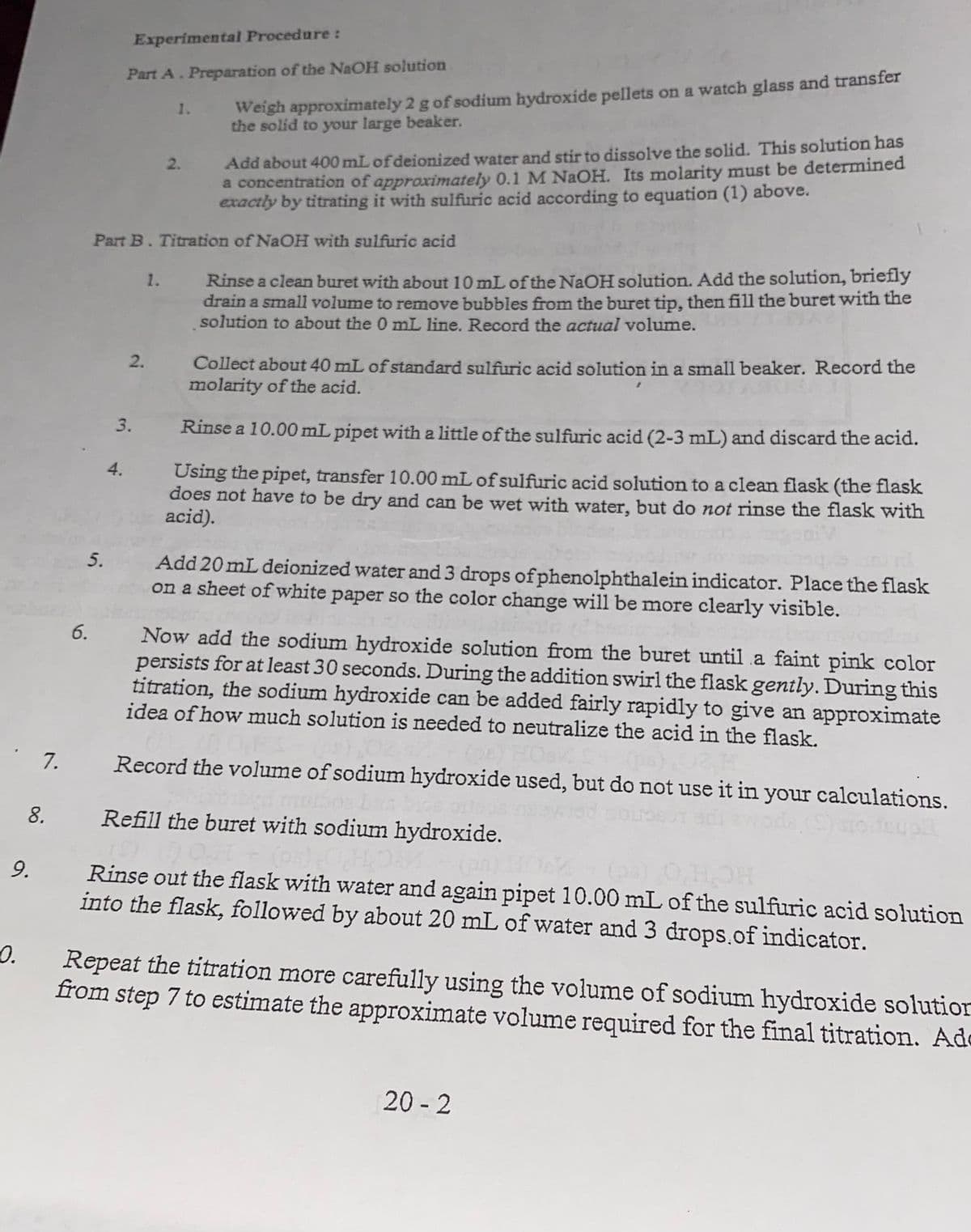 Experimental Procedure:
Part A. Preparation of the NAOH solution
Weigh approximately 2 g of sodium hydroxide pellets on a watch glass and transfer
the solid to your large beaker.
1.
Add about 400 mL of deionized water and stir to dissolve the solid. This solution has
a concentration of approximately 0.1 M NAOH. Its molarity must be determined
exactly by titrating it with sulfuric acid according to equation (1) above.
2.
Part B. Titration of NaOH with sulfuric acid
1. Rinse a clean buret with about 10 mL of the NaOH solution. Add the solution, briefly
drain a small volume to remove bubbles from the buret tip, then fill the buret with the
solution to about the 0 mL line. Record the actual volume.
2.
Collect about 40 mL of standard sulfuric acid solution in a small beaker. Record the
molarity of the acid.
3.
Rinse a 10.00 mL pipet with a little of the sulfuric acid (2-3 mL) and discard the acid.
4.
Using the pipet, transfer 10.00 mL of sulfuric acid solution to a clean flask (the flask
does not have to be dry and can be wet with water, but do not rinse the flask with
acid).
5.
Add 20 mL deionized water and 3 drops ofphenolphthalein indicator. Place the flask
on a sheet of white paper so the color change will be more clearly visible.
6.
Now add the sodium hydroxide solution from the buret until a faint pink color
persists for at least 30 seconds. During the addition swirl the flask gently. During this
titration, the sodium hydroxide can be added fairly rapidly to give an approximate
idea of how much solution is needed to neutralize the acid in the flask.
7.
Record the volume of sodium hydroxide used, but do not use it in your calculations.
8.
Refill the buret with sodium hydroxide.
9.
Rinse out the flask with water and again pipet 10.00 mL of the sulfuric acid solution
into the flask, followed by about 20 mL of water and 3 drops.of indicator.
0.
Repeat the titration more carefully using the volume of sodium hydroxide solution
from step 7 to estimate the approximate volume required for the final titration. Ade
20 - 2
