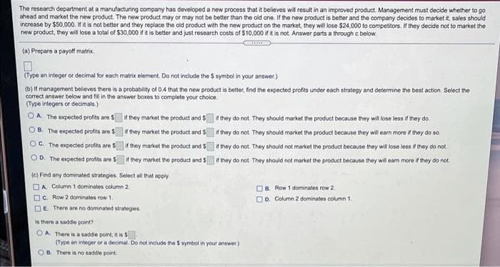 The research department at a manufacturing company has developed a new process that it believes will result in an improved product Management must decide whether to go
ahead and market the new product. The new product may or may not be better than the old one. If the new product is better and the company decides to market it, sales should
increase by $50,000. If it is not better and they replace the old product with the new product on the market, they will lose $24,000 to competitors. If they decide not to market the
new product, they will lose a total of $30,000 if it is better and just research costs of $10,000 if it is not. Answer parts a through c below.
(a) Prepare a payoff matrix.
(Type an integer or decimal for each matrix element. Do not include the $ symbol in your answer.)
(b) If management believes there is a probability of 0.4 that the new product is better, find the expected profits under each strategy and determine the best action. Select the
correct answer below and fill in the answer boxes to complete your choice.
(Type integers or decimals.)
OA. The expected profits are $
OB. The expected profits are $
OC. The expected profits are S
OD. The expected profits are $
if they market the product and $
if they market the product and $
if they market the product and $
if they market the product and $
(c) Find any dominated strategies. Select all that apply.
A. Column 1 dominates column 2
c. Row 2 dominates row 1.
E There are no dominated strategies.
is there a saddle point?
OA. There is a saddle point, it is 5
if they do not. They should market the product because they will lose less if they do.
if they do not. They should market the product because they will earn more if they do so.
if they do not. They should not market the product because they will lose less if they do not.
if they do not. They should not market the product because they will earn more if they do not
(Type an integer or a decimal. Do not include the $ symbol in your answer)
OB. There is no saddle point.
B. Row 1 dominates row 2.
D. Column2 dominates column 1