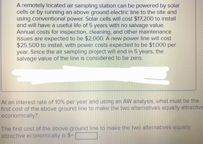 A remotely located air sampling station can be powered by solar
cells or by running an above ground electric line to the site and
using conventional power. Solar cells will cost $17,200 to install
and will have a useful life of 5 years with no salvage value.
Annual costs for inspection, cleaning, and other maintenance
issues are expected to be $2,000. A new power line will cost
$25,500 to install, with power costs expected to be $1,000 per
year. Since the air sampling project will end in 5 years, the
salvage value of the line is considered to be zero.
At an interest rate of 10% per year and using an AW analysis, what must be the
first cost of the above ground line to make the two alternatives equally attractive
economically?
The first cost of the above ground line to make the two alternatives equally
attractive economically is $-1