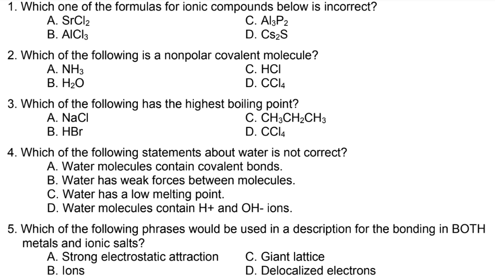 1. Which one of the formulas for ionic compounds below is incorrect?
A. SRCI2
В. АICI3
C. Al3P2
D. Cs2S
2. Which of the following is a nonpolar covalent molecule?
A. NH3
В. НаО
С. НСІ
D. CCI4
3. Which of the following has the highest boiling point?
С. СН-СH2CH3
D. CCI4
A. NaCl
В. HBr
4. Which of the following statements about water is not correct?
A. Water molecules contain covalent bonds.
B. Water has weak forces between molecules.
C. Water has a low melting point.
D. Water molecules contain H+ and OH- ions.
5. Which of the following phrases would be used in a description for the bonding in BOTH
metals and ionic salts?
A. Strong electrostatic attraction
B. lons
C. Giant lattice
D. Delocalized electrons
