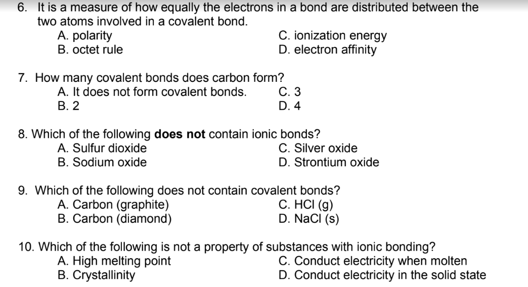 6. It is a measure of how equally the electrons in a bond are distributed between the
two atoms involved in a covalent bond.
A. polarity
B. octet rule
C. ionization energy
D. electron affinity
7. How many covalent bonds does carbon form?
С. 3
D. 4
A. It does not form covalent bonds.
В. 2
8. Which of the following does not contain ionic bonds?
A. Sulfur dioxide
B. Sodium oxide
C. Silver oxide
D. Strontium oxide
9. Which of the following does not contain covalent bonds?
A. Carbon (graphite)
B. Carbon (diamond)
C. HCI (g)
D. NaCI (s)
10. Which of the following is not a property of substances with ionic bonding?
C. Conduct electricity when molten
D. Conduct electricity in the solid state
A. High melting point
B. Crystallinity
