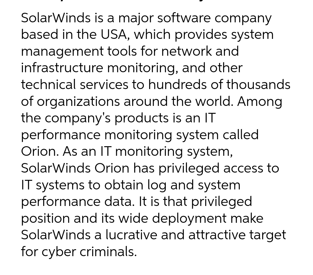 SolarWinds is a major software company
based in the USA, which provides system
management tools for network and
infrastructure monitoring, and other
technical services to hundreds of thousands
of organizations around the world. Among
the company's products is an IT
performance monitoring system called
Orion. As an IT monitoring system,
SolarWinds Orion has privileged access to
IT systems to obtain log and system
performance data. It is that privileged
position and its wide deployment make
SolarWinds a lucrative and attractive target
for cyber criminals.
