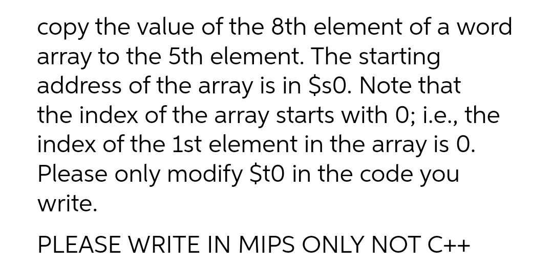 copy the value of the 8th element of a word
array to the 5th element. The starting
address of the array is in $sO. Note that
the index of the array starts with 0; i.e., the
index of the 1st element in the array is 0.
Please only modify $t0 in the code you
write.
PLEASE WRITE IN MIPS ONLY NOT C++
