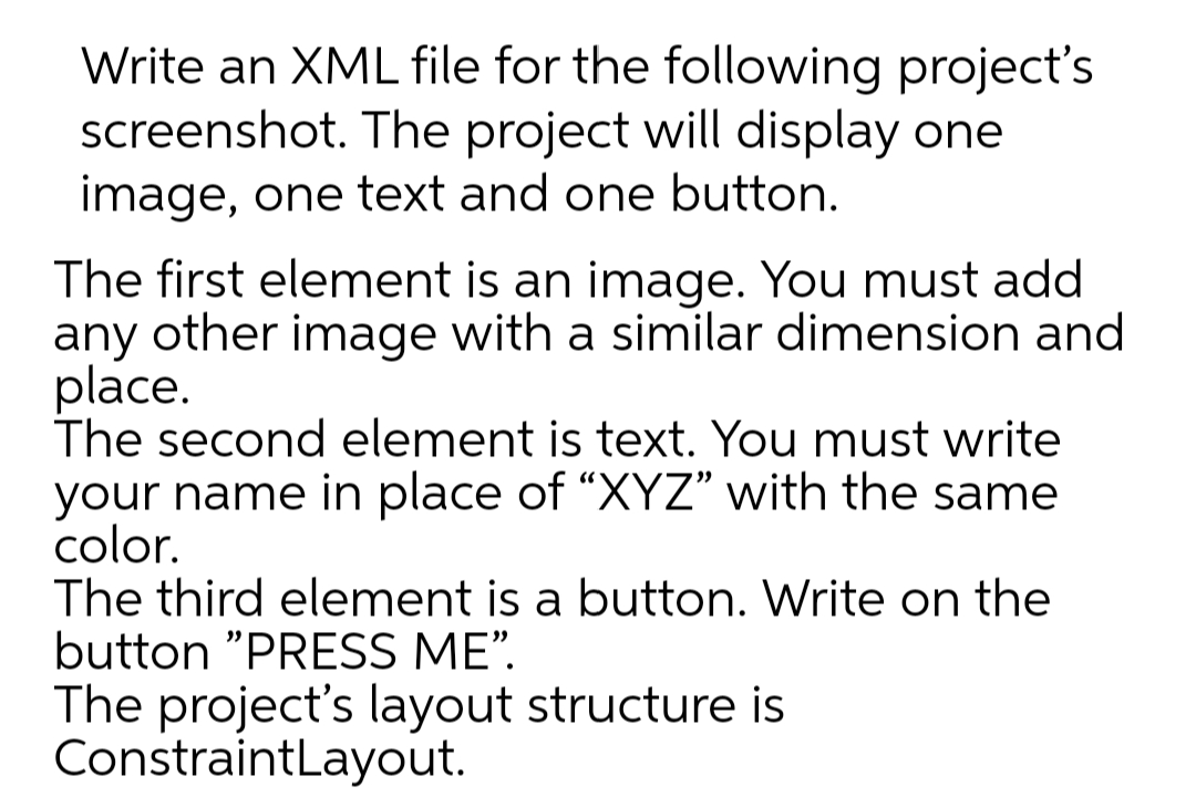 Write an XML file for the following project's
screenshot. The project will display one
image, one text and one button.
The first element is an image. You must add
any other image with a similar dimension and
place.
The second element is text. You must write
your name in place of “XYZ" with the same
color.
The third element is a button. Write on the
button "PRESS ME".
The project's layout structure is
ConstraintLayout.
