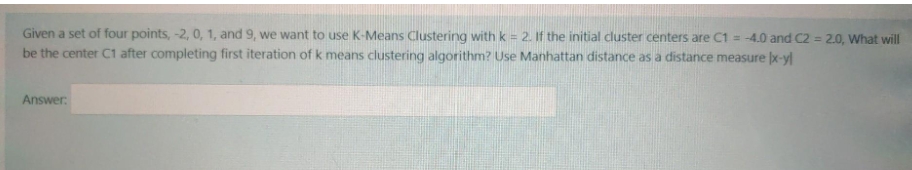 Given a set of four points, -2, 0, 1, and 9, we want to use K-Means Clustering with k = 2. If the initial cluster centers are C1 = -4.0 and C2 = 2.0, What will
%3D
be the center C1 after completing first iteration of k means clustering algorithm? Use Manhattan distance as a distance measure x-yl
Answer:
