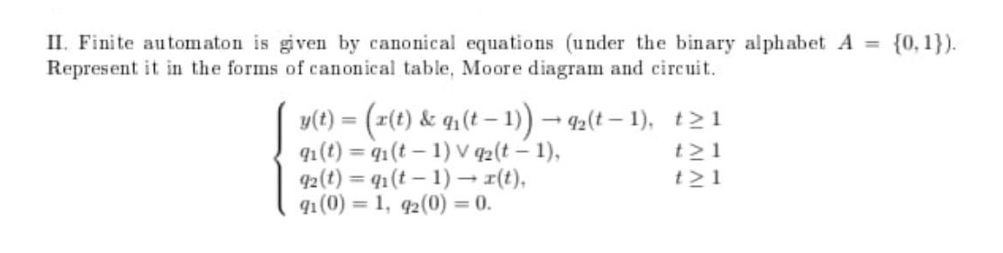 II. Finite automaton is given by canonical equations (under the binary alphabet A =
Represent it in the forms of canonical table, Moore diagram and circuit.
= {0,1}).
v(t) = (z(t) & q1(t – 1)) – 42(t – 1), t21
91(t) = q1(t– 1) v 42(t – 1),
92(t) = 41 (t – 1) – r(t),
91 (0) = 1, q2(0) = 0.
t21
t>1
%3D
