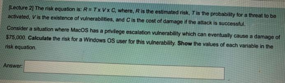(Lecture 2] The risk equation is: R = Tx Vx C, where, Ris the estimated risk, Tis the probability for a threat to be
activated, V is the existence of vulnerabilities, and C is the cost of damage if the attack is successful.
Consider a situation where MacOS has a privilege escalation vulnerability which can eventually cause a damage of
$75,000. Calculate the risk for a Windows OS user for this vulnerability. Show the values of each variable in the
risk equation.
Answer.
