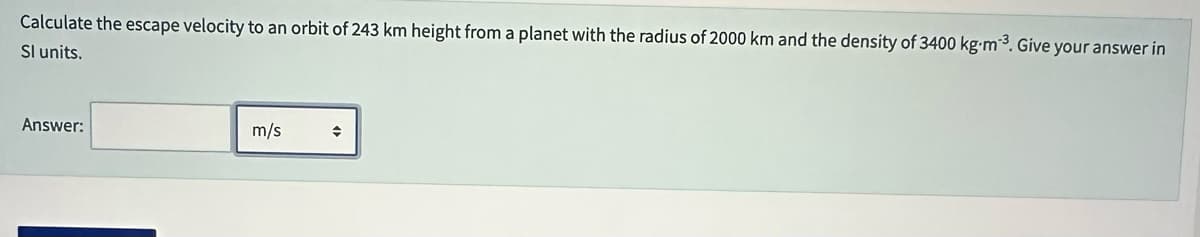 Calculate the escape velocity to an orbit of 243 km height from a planet with the radius of 2000 km and the density of 3400 kg⋅m-³. Give your answer in
Sl units.
Answer:
m/s
◆