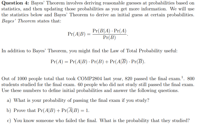 Question 4: Bayes' Theorem involves deriving reasonable guesses at probabilities based on
statistics, and then updating those probabilities as you get more information. We will use
the statistics below and Bayes' Theorem to derive an initial guess at certain probabilities.
Bayes' Theorem states that:
Pr(A|B) =
Pr(BA) Pr(A)
Pr(B)
In addition to Bayes' Theorem, you might find the Law of Total Probability useful:
Pr(A) = Pr(A|B) - Pr(B) + Pr(AB). Pr(B).
Out of 1000 people total that took COMP2804 last year, 820 passed the final exam. ¹. 800
students studied for the final exam. 60 people who did not study still passed the final exam.
Use these numbers to define initial probabilities and answer the following questions.
a) What is your probability of passing the final exam if you study?
b) Prove that Pr(A|B) + Pr(Ã|B) = 1.
c) You know someone who failed the final. What is the probability that they studied?