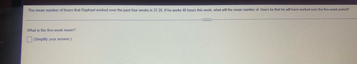 The mean number of hours that Raphael worked over the past four weeks is 37.25. If he works 40 hours this week, what will the mean number of hours be that he will have worked over the five-week period?
What is the five-week mean?
(Simplify your answer.)
