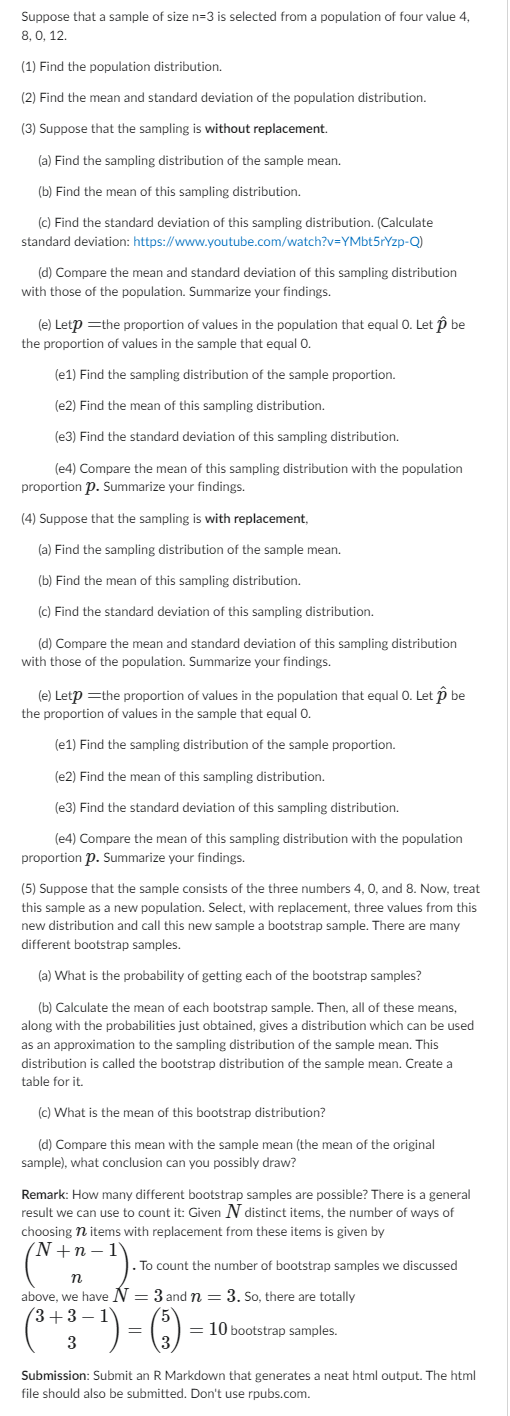 Suppose that a sample of size n=3 is selected from a population of four value 4,
8,0, 12.
(1) Find the population distribution.
(2) Find the mean and standard deviation of the population distribution.
(3) Suppose that the sampling is without replacement.
(a) Find the sampling distribution of the sample mean.
(b) Find the mean of this sampling distribution.
(c) Find the standard deviation of this sampling distribution. (Calculate
standard deviation: https://www.youtube.com/watch?v=YMbt5rYzp-Q)
(d) Compare the mean and standard deviation of this sampling distribution
with those of the population. Summarize your findings.
(e) Letp = the proportion of values in the population that equal O. Let p be
the proportion of values in the sample that equal O.
(e1) Find the sampling distribution of the sample proportion.
(e2) Find the mean of this sampling distribution.
(e3) Find the standard deviation of this sampling distribution.
(e4) Compare the mean of this sampling distribution with the population
proportion p. Summarize your findings.
(4) Suppose that the sampling is with replacement,
(a) Find the sampling distribution of the sample mean.
(b) Find the mean of this sampling distribution.
(c) Find the standard deviation of this sampling distribution.
(d) Compare the mean and standard deviation of this sampling distribution
with those of the population. Summarize your findings.
(e) Letp=the proportion of values in the population that equal O. Let p be
the proportion of values in the sample that equal 0.
(e1) Find the sampling distribution of the sample proportion.
(e2) Find the mean of this sampling distribution.
(e3) Find the standard deviation of this sampling distribution.
(e4) Compare the mean of this sampling distribution with the population
proportion p. Summarize your findings.
(5) Suppose that the sample consists of the three numbers 4, 0, and 8. Now, treat
this sample as a new population. Select, with replacement, three values from this
new distribution and call this new sample a bootstrap sample. There are many
different bootstrap samples.
(a) What is the probability of getting each of the bootstrap samples?
(b) Calculate the mean of each bootstrap sample. Then, all of these means,
along with the probabilities just obtained, gives a distribution which can be used
as an approximation to the sampling distribution of the sample mean. This
distribution is called the bootstrap distribution of the sample mean. Create a
table for it.
(c) What is the mean of this bootstrap distribution?
(d) Compare this mean with the sample mean (the mean of the original
sample), what conclusion can you possibly draw?
Remark: How many different bootstrap samples are possible? There is a general
result we can use to count it: Given N distinct items, the number of ways of
choosing n items with replacement from these items is given by
(N+n-1
2-1).
n
above, we have N= 3 and n = 3. So, there are totally
. To count the number of bootstrap samples we discussed
(³ + 3 − ¹) = (3)
= 10 bootstrap samples.
Submission: Submit an R Markdown that generates a neat html output. The html
file should also be submitted. Don't use rpubs.com.