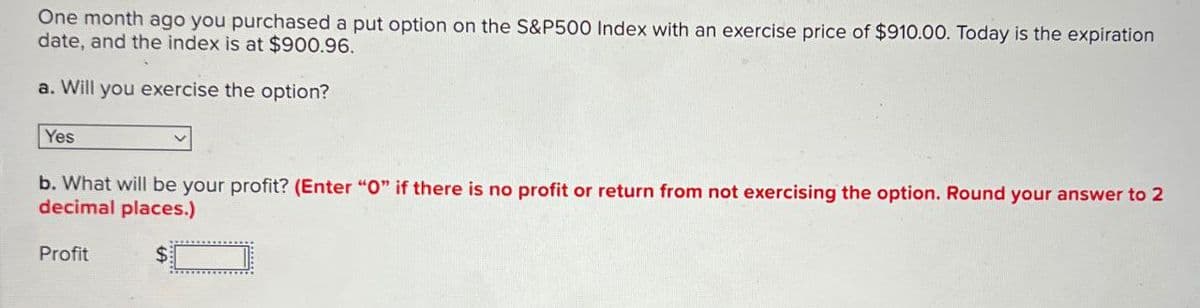 One month ago you purchased a put option on the S&P500 Index with an exercise price of $910.00. Today is the expiration
date, and the index is at $900.96.
a. Will you exercise the option?
Yes
b. What will be your profit? (Enter "O" if there is no profit or return from not exercising the option. Round your answer to 2
decimal places.)
Profit
$