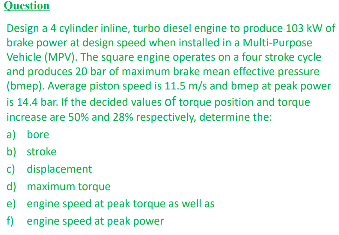 Question
Design a 4 cylinder inline, turbo diesel engine to produce 103 kW of
brake power at design speed when installed in a Multi-Purpose
Vehicle (MPV). The square engine operates on a four stroke cycle
and produces 20 bar of maximum brake mean effective pressure
(bmep). Average piston speed is 11.5 m/s and bmep at peak power
is 14.4 bar. If the decided values of torque position and torque
increase are 50% and 28% respectively, determine the:
a) bore
b) stroke
c) displacement
d) maximum torque
e) engine speed at peak torque as well as
f) engine speed at peak power
