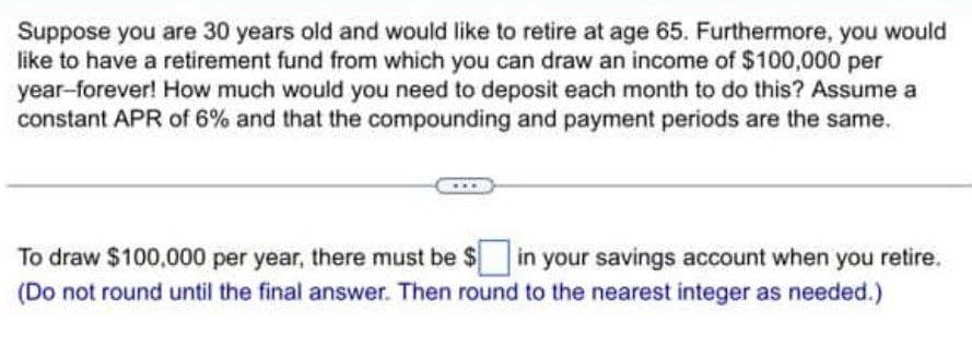 Suppose you are 30 years old and would like to retire at age 65. Furthermore, you would
like to have a retirement fund from which you can draw an income of $100,000 per
year-forever! How much would you need to deposit each month to do this? Assume a
constant APR of 6% and that the compounding and payment periods are the same.
To draw $100,000 per year, there must be $☐ in your savings account when you retire.
(Do not round until the final answer. Then round to the nearest integer as needed.)