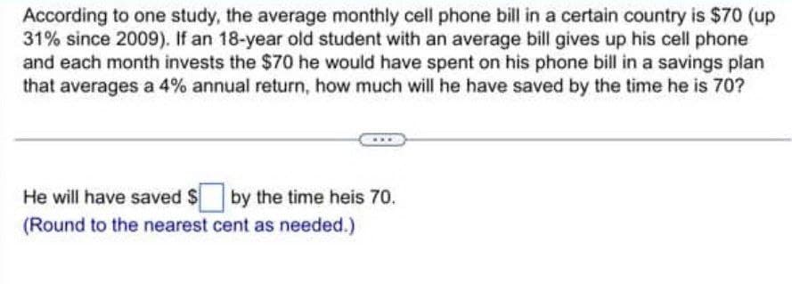 According to one study, the average monthly cell phone bill in a certain country is $70 (up
31% since 2009). If an 18-year old student with an average bill gives up his cell phone
and each month invests the $70 he would have spent on his phone bill in a savings plan
that averages a 4% annual return, how much will he have saved by the time he is 70?
He will have saved $by the time heis 70.
(Round to the nearest cent as needed.)