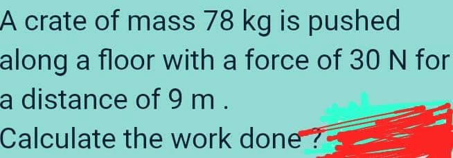 A crate of mass 78 kg is pushed
along a floor with a force of 30 N for
a distance of 9 m .
Calculate the work done?
