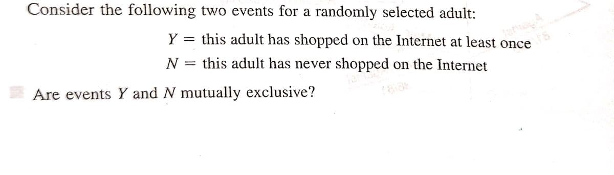 Consider the following two events for a randomly selected adult:
Y = this adult has shopped on the Internet at least once
this adult has never shopped on the Internet
Jen
N
=
Are events Y and N mutually exclusive?