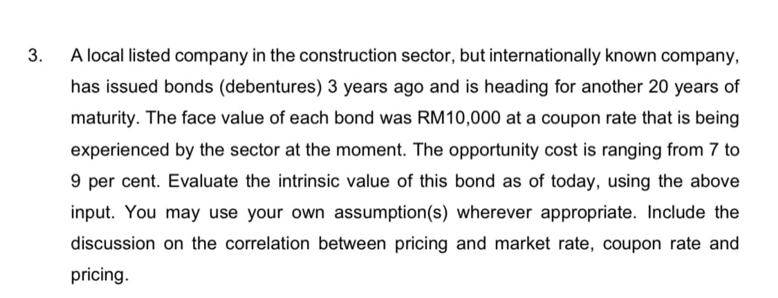 3.
A local listed company in the construction sector, but internationally known company,
has issued bonds (debentures) 3 years ago and is heading for another 20 years of
maturity. The face value of each bond was RM10,000 at a coupon rate that is being
experienced by the sector at the moment. The opportunity cost is ranging from 7 to
9 per cent. Evaluate the intrinsic value of this bond as of today, using the above
input. You may use your own assumption(s) wherever appropriate. Include the
discussion on the correlation between pricing and market rate, coupon rate and
pricing.
