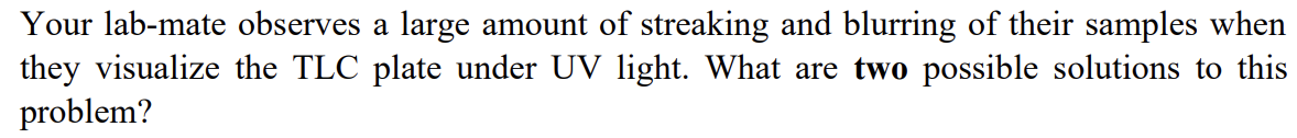 Your lab-mate observes a large amount of streaking and blurring of their samples when
they visualize the TLC plate under UV light. What are two possible solutions to this
problem?
