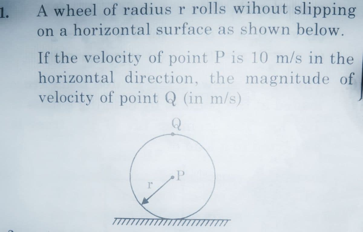 1.
A wheel of radius r rolls wihout slipping
on a horizontal surface as shown below.
If the velocity of point P is 10 m/s in the
horizontal direction, the magnitude of
velocity of point Q (in m/s)
P
r