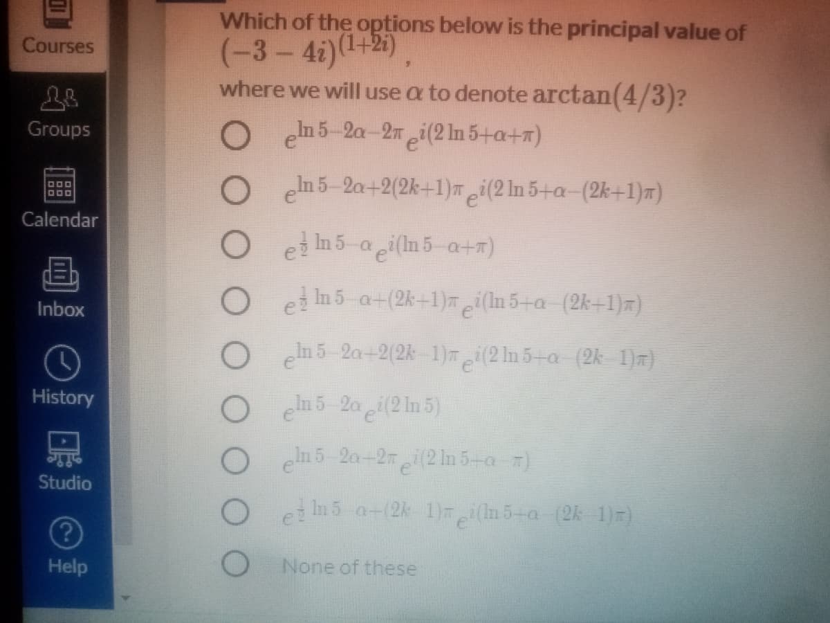 Which of the options below is the principal value of
(-3-4i)(1+2).
where we will use a to denote arctan(4/3)?
Courses
Groups
O eh5-2a-2mei(2 ln 5+a+m)
O n5-2a+2(2k+1) i(2 ln 5+a-(2k+1)m)
DOO
Calendar
O ei in 5-a i(In 5-a+)
O et in 5-a+(2k+1)mi(In 5+a-(2k+1)=)
Inbox
O n5 2a+2(2k-1)i(2 In 5+a (2k-1)7)
History
O h5 2a (2 1n 5)
O n5 2a-2 i(2 ln 5-a )
Studio
O i n5 a-(2k 1)i(n 5-a (2k-1)r)
Help
None of these
