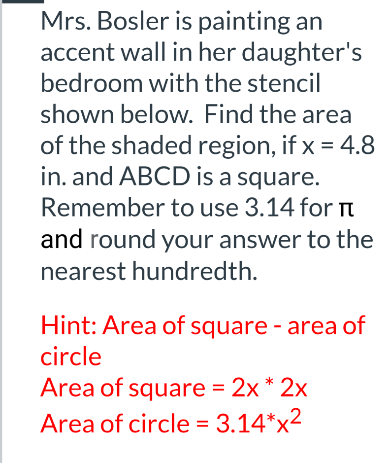 Mrs. Bosler is painting an
accent wall in her daughter's
bedroom with the stencil
shown below. Find the area
of the shaded region, if x = 4.8
in. and ABCD is a square.
Remember to use 3.14 for I
and round your answer to the
nearest hundredth.
Hint: Area of square - area of
circle
Area of square = 2x * 2x
Area of circle = 3.14*x2
