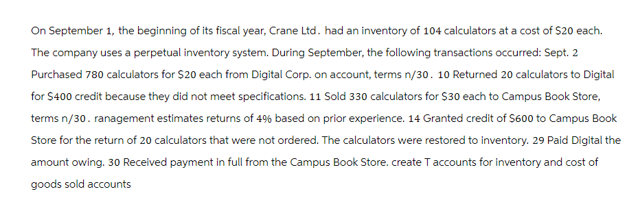 On September 1, the beginning of its fiscal year, Crane Ltd. had an inventory of 104 calculators at a cost of $20 each.
The company uses a perpetual inventory system. During September, the following transactions occurred: Sept. 2
Purchased 780 calculators for $20 each from Digital Corp. on account, terms n/30. 10 Returned 20 calculators to Digital
for $400 credit because they did not meet specifications. 11 Sold 330 calculators for $30 each to Campus Book Store,
terms n/30. ranagement estimates returns of 4% based on prior experience. 14 Granted credit of $600 to Campus Book
Store for the return of 20 calculators that were not ordered. The calculators were restored to inventory. 29 Paid Digital the
amount owing. 30 Received payment in full from the Campus Book Store. create Taccounts for inventory and cost of
goods sold accounts
