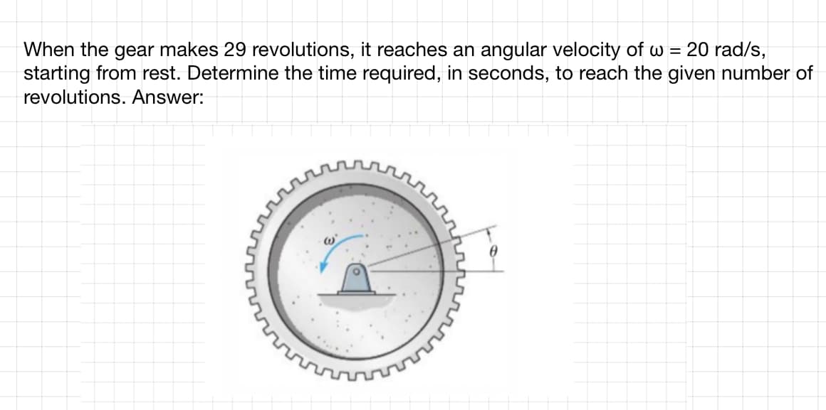 = 20 rad/s,
When the gear makes 29 revolutions, it reaches an angular velocity of w
starting from rest. Determine the time required, in seconds, to reach the given number of
revolutions. Answer: