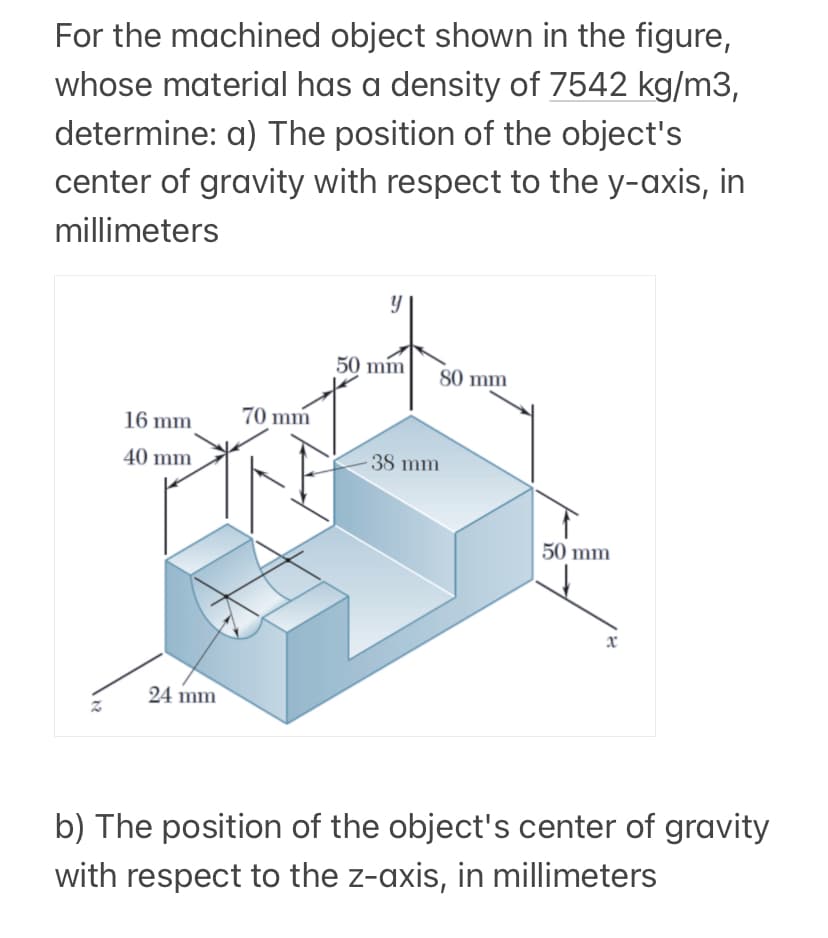 For the machined object shown in the figure,
whose material has a density of 7542 kg/m3,
determine: a) The position of the object's
center of gravity with respect to the y-axis, in
millimeters
16 mm
40 mm
24 mm
70 mm
y
50 mm
80 mm
-38 mm
50 mm
x
b) The position of the object's center of gravity
with respect to the z-axis, in millimeters