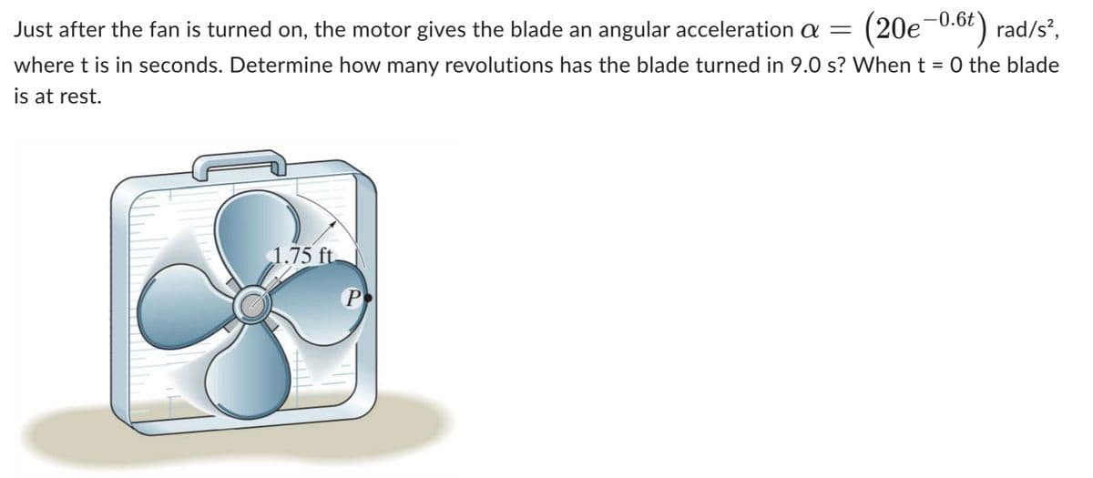 Just after the fan is turned on, the motor gives the blade an angular acceleration a = (20e-0.6t) rad/s²,
where t is in seconds. Determine how many revolutions has the blade turned in 9.0 s? When t = 0 the blade
is at rest.
1.75 ft.
P