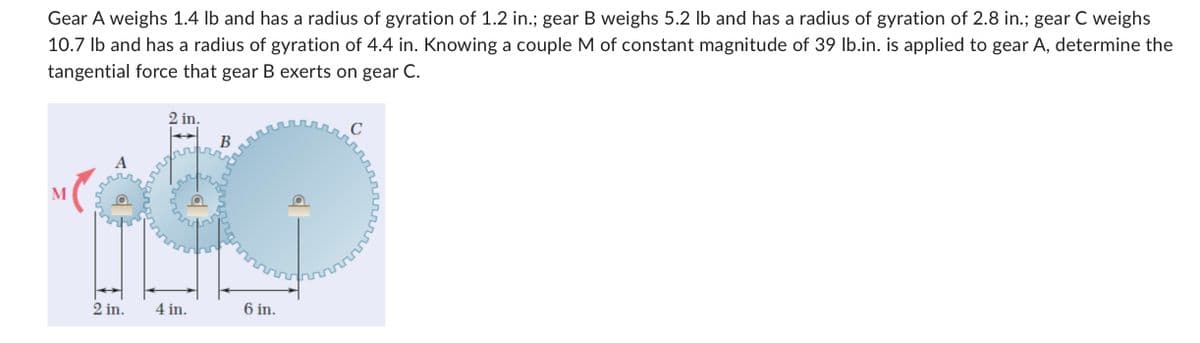 Gear A weighs 1.4 lb and has a radius of gyration of 1.2 in.; gear B weighs 5.2 lb and has a radius of gyration of 2.8 in.; gear C weighs
10.7 lb and has a radius of gyration of 4.4 in. Knowing a couple M of constant magnitude of 39 lb.in. is applied to gear A, determine the
tangential force that gear B exerts on gear C.
M
2 in.
2 in.
4 in.
B
6 in.
с
