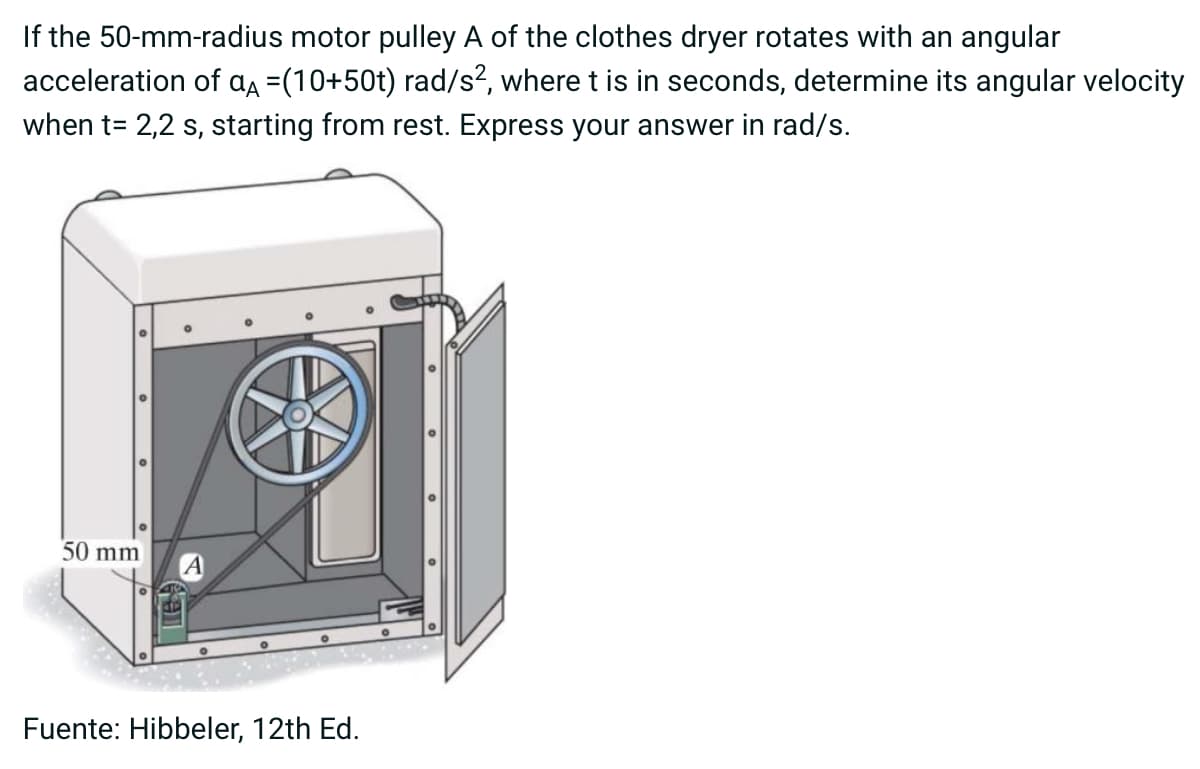 If the 50-mm-radius motor pulley A of the clothes dryer rotates with an angular
acceleration of α =(10+50t) rad/s², where t is in seconds, determine its angular velocity
when t= 2,2 s, starting from rest. Express your answer in rad/s.
50 mm
A
Fuente: Hibbeler, 12th Ed.