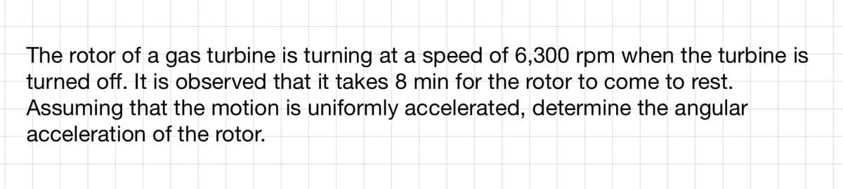 The rotor of a gas turbine is turning at a speed of 6,300 rpm when the turbine is
turned off. It is observed that it takes 8 min for the rotor to come to rest.
Assuming that the motion is uniformly accelerated, determine the angular
acceleration of the rotor.