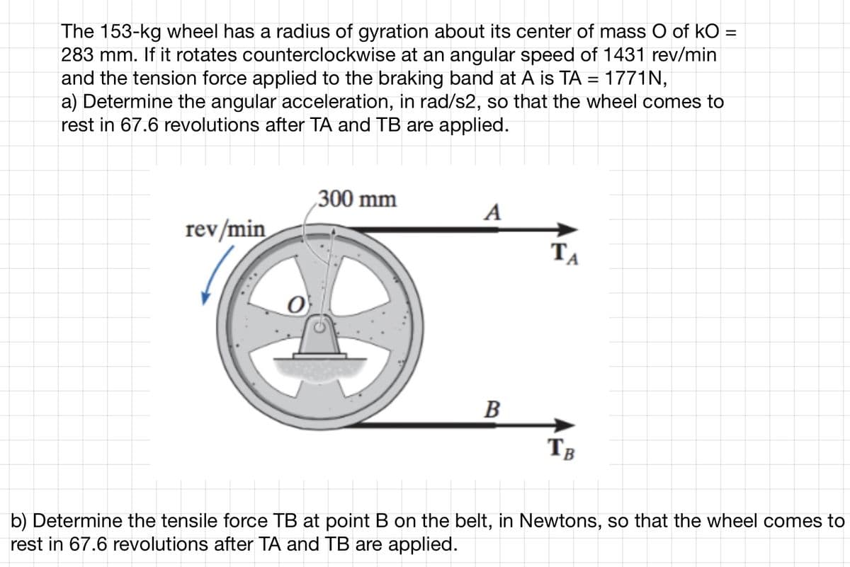 The 153-kg wheel has a radius of gyration about its center of mass O of kO =
283 mm. If it rotates counterclockwise at an angular speed of 1431 rev/min
and the tension force applied to the braking band at A is TA = 1771N,
a) Determine the angular acceleration, in rad/s2, so that the wheel comes to
rest in 67.6 revolutions after TA and TB are applied.
rev/min
300 mm
A
B
ΤΑ
TB
b) Determine the tensile force TB at point B on the belt, in Newtons, so that the wheel comes to
rest in 67.6 revolutions after TA and TB are applied.